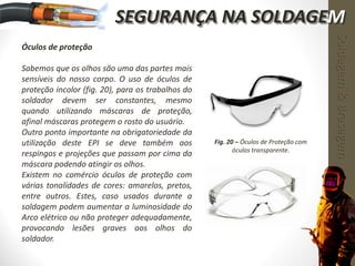 Óculos de proteção
Sabemos que os olhos são uma das partes mais
sensíveis do nosso corpo. O uso de óculos de
proteção incolor (fig. 20), para os trabalhos do
soldador devem ser constantes, mesmo
quando utilizando máscaras de proteção,
afinal máscaras protegem o rosto do usuário.
Outro ponto importante na obrigatoriedade da
utilização deste EPI se deve também aos
respingos e projeções que passam por cima da
máscara podendo atingir os olhos.
Existem no comércio óculos de proteção com
várias tonalidades de cores: amarelos, pretos,
entre outros. Estes, caso usados durante a
soldagem podem aumentar a luminosidade do
Arco elétrico ou não proteger adequadamente,
provocando lesões graves aos olhos do
soldador.
Fig. 20 – Óculos de Proteção com
óculos transparente.
Soldagem&Brasagem
SEGURANÇA NA SOLDAGEM
 