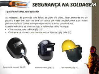 Tipos de máscaras para soldador
As máscaras de proteção são feitas de fibra de vidro, fibra prensada ou de
plástico e têm um visor no qual se coloca um vidro neutralizador e os vidros
protetores deste. Usa se para proteger o rosto e evitar queimaduras.
Existem máscaras de diversos tipos e aplicações como se segue:
• Com suporte para cabeça; (fig.25)
• Com lente de auto-escurecimento (cristal líquido). (fig. 26 e 27).
Sustentação manual; (fig.22) Visor articulado; (fig.23) Tipo capacete; (fig.24)
Soldagem&Brasagem
SEGURANÇA NA SOLDAGEM
 
