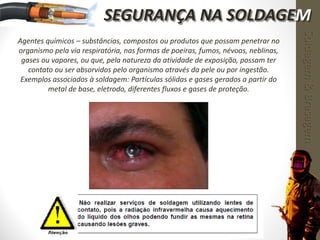 Agentes químicos – substâncias, compostos ou produtos que possam penetrar no
organismo pela via respiratória, nas formas de poeiras, fumos, névoas, neblinas,
gases ou vapores, ou que, pela natureza da atividade de exposição, possam ter
contato ou ser absorvidos pelo organismo através da pele ou por ingestão.
Exemplos associados à soldagem: Partículas sólidas e gases gerados a partir do
metal de base, eletrodo, diferentes fluxos e gases de proteção.
Soldagem&Brasagem
SEGURANÇA NA SOLDAGEM
 