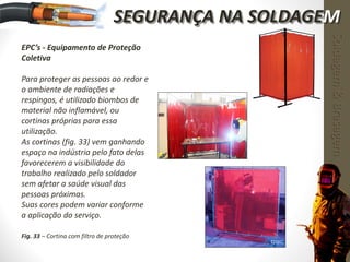 EPC’s - Equipamento de Proteção
Coletiva
Para proteger as pessoas ao redor e
o ambiente de radiações e
respingos, é utilizado biombos de
material não inflamável, ou
cortinas próprias para essa
utilização.
As cortinas (fig. 33) vem ganhando
espaço na indústria pelo fato delas
favorecerem a visibilidade do
trabalho realizado pelo soldador
sem afetar a saúde visual das
pessoas próximas.
Suas cores podem variar conforme
a aplicação do serviço.
Fig. 33 – Cortina com filtro de proteção
Soldagem&Brasagem
SEGURANÇA NA SOLDAGEM
 