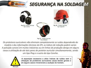 Os protetores auriculares não eliminam completamente os ruídos dependendo do
modelo e das informações técnicas do EPI, os índices de redução podem variar.
A poluição sonora em muitas indústrias ou em linhas de produção obriga em alguns
casos a utilização de até dois pares de protetor auricular simultaneamente, sendo
um tipo Plug e o outro do tipo Concha.
Soldagem&Brasagem
SEGURANÇA NA SOLDAGEM
 