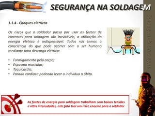 1.1.4 - Choques elétricos
Os riscos que o soldador passa por usar as fontes de
correntes para soldagem são inevitáveis, a utilização da
energia elétrica é indispensável. Todos nós temos a
consciência do que pode ocorrer com o ser humano
mediante uma descarga elétrica:
• Formigamento pelo corpo;
• Espasmo muscular;
• Taquicardia;
• Parada cardíaca podendo levar o indivíduo a óbito.
Soldagem&Brasagem
As fontes de energia para soldagem trabalham com baixas tensões
e altas intensidades, este fato traz um risco enorme para o soldador
SEGURANÇA NA SOLDAGEM
 