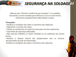 Sabemos que “Prevenir é melhor do que remediar”, e os cuidados
necessários a serem tomados para diminuir os riscos ou até mesmo
eliminá-los completamente estão listados a seguir.
Precauções:
• Verificar as condições dos cabos e conectores das máquinas;
• Não fechar o circuito com corpo;
• Utilizar as vestimentas em raspa de couro para um bom isolamento;
• Usar botas de segurança adequadas;
• Não executar trabalhos se estiver molhado ou em ambientes da mesma
forma;
• Realizar a limpeza interna dos equipamentos com os mesmos
desconectados da rede de alimentação.
•Verificar as condições dos cabos e conectores das máquinas;
Soldagem&Brasagem
SEGURANÇA NA SOLDAGEM
 