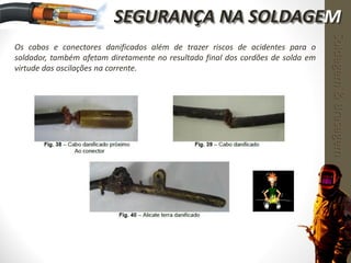 Os cabos e conectores danificados além de trazer riscos de acidentes para o
soldador, também afetam diretamente no resultado final dos cordões de solda em
virtude das oscilações na corrente.
Soldagem&Brasagem
SEGURANÇA NA SOLDAGEM
 