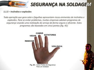 1.1.5 – Incêndios e explosões
Toda operação que gera calor e fagulhas apresentam riscos eminentes de incêndios e
explosões. Para se evitar problemas, muitas empresas adotam programas de
segurança visando uma realização do serviço de forma segura e eficiente. Estes
programas são baseados em cinco pontos (fig. 45):
Soldagem&Brasagem
SEGURANÇA NA SOLDAGEM
 