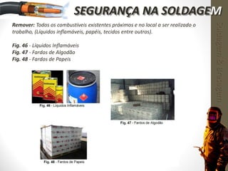 Remover: Todos os combustíveis existentes próximos e no local a ser realizado o
trabalho, (Líquidos inflamáveis, papéis, tecidos entre outros).
Fig. 46 - Líquidos Inflamáveis
Fig. 47 - Fardos de Algodão
Fig. 48 - Fardos de Papeis
Soldagem&Brasagem
SEGURANÇA NA SOLDAGEM
 