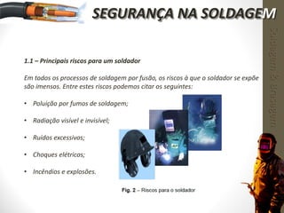 1.1 – Principais riscos para um soldador
Em todos os processos de soldagem por fusão, os riscos à que o soldador se expõe
são imensos. Entre estes riscos podemos citar os seguintes:
• Poluição por fumos de soldagem;
• Radiação visível e invisível;
• Ruídos excessivos;
• Choques elétricos;
• Incêndios e explosões.
Soldagem&Brasagem
SEGURANÇA NA SOLDAGEM
 