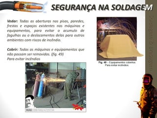 Vedar: Todas as aberturas nos pisos, paredes,
frestas e espaços existentes nas máquinas e
equipamentos, para evitar o acumulo de
fagulhas ou o deslocamentos delas para outros
ambientes com riscos de incêndio.
Cobrir: Todas as máquinas e equipamentos que
não possam ser removidos. (fig. 49)
Para evitar incêndios
Soldagem&Brasagem
SEGURANÇA NA SOLDAGEM
 