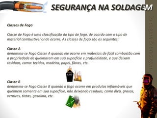 Classes de Fogo
Classe de Fogo é uma classificação do tipo de fogo, de acordo com o tipo de
material combustível onde ocorre. As classes de fogo são as seguintes:
Classe A
denomina-se Fogo Classe A quando ele ocorre em materiais de fácil combustão com
a propriedade de queimarem em sua superfície e profundidade, e que deixam
resíduos, como: tecidos, madeira, papel, fibras, etc.
Classe B
denomina-se Fogo Classe B quando o fogo ocorre em produtos inflamáveis que
queimem somente em sua superfície, não deixando resíduos, como óleo, graxas,
vernizes, tintas, gasolina, etc.
Soldagem&Brasagem
SEGURANÇA NA SOLDAGEM
 