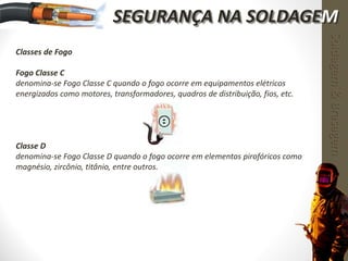 Classes de Fogo
Fogo Classe C
denomina-se Fogo Classe C quando o fogo ocorre em equipamentos elétricos
energizados como motores, transformadores, quadros de distribuição, fios, etc.
Classe D
denomina-se Fogo Classe D quando o fogo ocorre em elementos pirofóricos como
magnésio, zircônio, titânio, entre outros.
Soldagem&Brasagem
SEGURANÇA NA SOLDAGEM
 