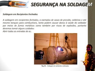 Soldagem em Recipientes Fechados
A soldagem em recipientes fechados, a exemplos de vasos de pressão, caldeiras e até
mesmo tanques para combustíveis, tanto podem causar danos à saúde do soldador
por meios de fumos metálicos como também por riscos de explosões, portanto
devemos tomar alguns cuidados:
Abrir todas as entradas de ar;
Soldagem&Brasagem
SEGURANÇA NA SOLDAGEM
 