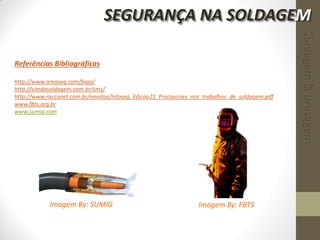 Referências Bibliográficas
http://www.areaseg.com/fogo/
http://sitedasoldagem.com.br/sms/
http://www.racconet.com.br/revistas/Infoseg_Edicao21_Precaucoes_nos_trabalhos_de_soldagem.pdf
www.fbts.org.br
www.sumig.com
Imagem By: FBTSImagem By: SUMIG
Soldagem&Brasagem
SEGURANÇA NA SOLDAGEM
 