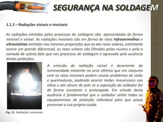 1.1.2 – Radiações visíveis e invisíveis
As radiações emitidas pelos processos de soldagem são apresentadas de forma
invisível e visível. As radiações invisíveis são em forma de raios Infravermelhos e
ultravioletas emitidas nas mesmas proporções que as dos raios solares, entretanto
ocorre um grande diferencial, os raios solares são filtrados pelas nuvens e pela a
camada de ozônio fato que nos processos de soldagem é agravado pela ausência
destas proteções.
A emissão de radiação visível é decorrente da
luminosidade existente no arco elétrico que em conjunto
com os raios invisíveis podem causar problemas de visão
e queimaduras, podendo ocorrer lesões irreversíveis nos
olhos e até câncer de pele se a exposição do soldador for
de forma constante e prolongada. Em virtude desta
ausência é fundamental que o soldador utilize todos os
equipamentos de proteção individual para que possa
preservar a sua própria saúde.
Fig. 11- Radiações luminosas
Soldagem&Brasagem
SEGURANÇA NA SOLDAGEM
 