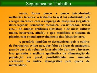 Segurança no Trabalho Assim, foram pouco a pouco introduzindo melhorias técnicas: o trabalho braçal foi substituído pela energia mecânica com o emprego de máquinas (segadora, descaroçador, semeador mecânico, escarificador, trator etc...), de adubos artificiais (fosfatos) e de nivos cultivos (nabo, beterraba, alfafa), o que modificou o sistema de plantio, com o total aproveitamento das faixas de terra. A pecuária também se desenvolveu, pois o cultivo de forrageiras evitou que, por falta de áreas de pastagens, grande parte do rebanho fosse abatido durante o inverno. Isso garantiu a melhora qualitativa da alimentação da população em geral, possibilitando um aumento acentuado do índice demográfico pela queda de mortalidade.   