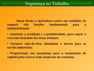 Segurança no Trabalho Dessa forma a agricultura estava em condições de cumprir três funções fundamentais para a industrialização: Aumentar a produção e a produtividade, para suprir a crescente demanda das áreas urbanas; Fornecer mão-de-obra abundante e barata para as tarefas industriais; Proporcionar um mecanismo para a acumulação de capitais pelos setores mais modernos da economia. 