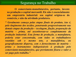 Segurança no Trabalho O comerciante-manufatureiro, portanto, investe na produção o capital mercantil. Ele não é essencialmente um empresário industrial: seu capital origina-se do comércio, e não da atividade produtora. “  Geralmente começa pelas etapas finais do produto, isto é, pelo tingimento dos tecidos, penetrando progressivamente nas demais etapas da produção – tecelagem, fiação, preparação da matéria – prima, até assenhorear-se completamente da produção industrial. Esta forma de produção, a manufatura, poderia estar concentrada, com todos os trabalhadores reunidos sob o mesmo teto, a manufábrica, ou geograficamente dispersa, com o fornecimento de matéria – prima e instrumentos indispensáveis à produção pelo comerciante-manufatureiro, que previamente fixava o valor a ser pago pelo trabalho.”  
