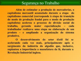 Segurança no Trabalho Além de estimular a produção de mercadorias, o capitalismo mercantil acumulado durante a etapa  do capitalismo comercial (corresponde à etapa de transição do modo de produção feudal para o modo de produção capitalista) acelerou o processo de divisão social do trabalho, gerando maior especialização – cada trabalhador realizava uma etapa na elaboração de um produto – e ampliando a organização do sistema produtivo. O desenvolvimento do setor têxtil foi se acelerando cada vez mais, principalmente após o surgimento da indústria do algodão que, inclusive, suplantou a importância a manufatura da lã, durante a Revolução Industrial inglesa. 