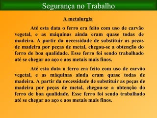 Segurança no Trabalho A metalurgia Até esta data o ferro era feito com uso de carvão vegetal, e as máquinas ainda eram quase todas de madeira. A partir da necessidade de substituir as peças de madeira por peças de metal, chegou-se a obtenção do ferro de boa qualidade. Esse ferro foi sendo trabalhado até se chegar ao aço e aos metais mais finos. Até esta data o ferro era feito com uso de carvão vegetal, e as máquinas ainda eram quase todas de madeira. A partir da necessidade de substituir as peças de madeira por peças de metal, chegou-se a obtenção do ferro de boa qualidade. Esse ferro foi sendo trabalhado até se chegar ao aço e aos metais mais finos. 