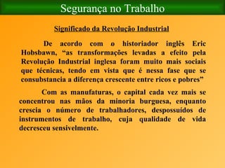 Segurança no Trabalho Significado da Revolução Industrial   De acordo com o historiador inglês Eric Hobsbawn, “as transformações levadas a efeito pela Revolução Industrial inglesa foram muito mais sociais que técnicas, tendo em vista que é nessa fase que se consubstancia a diferença crescente entre ricos e pobres”      Com as manufaturas, o capital cada vez mais se concentrou nas mãos da minoria burguesa, enquanto crescia o número de trabalhadores, despossuídos de instrumentos de trabalho, cuja qualidade de vida decresceu sensivelmente.  