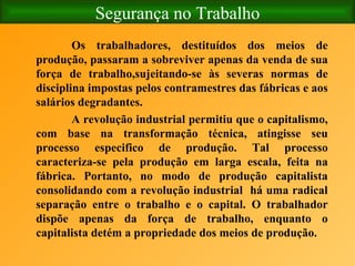 Segurança no Trabalho Os trabalhadores, destituídos dos meios de produção, passaram a sobreviver apenas da venda de sua força de trabalho,sujeitando-se às severas normas de disciplina impostas pelos contramestres das fábricas e aos salários degradantes. A revolução industrial permitiu que o capitalismo, com base na transformação técnica, atingisse seu processo especifico de produção. Tal processo caracteriza-se pela produção em larga escala, feita na fábrica. Portanto, no modo de produção capitalista consolidando com a revolução industrial  há uma radical separação entre o trabalho e o capital. O trabalhador dispõe apenas da força de trabalho, enquanto o capitalista detém a propriedade dos meios de produção.   