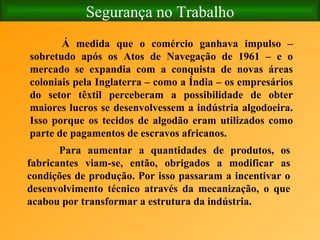 Segurança no Trabalho Á medida que o comércio ganhava impulso – sobretudo após os Atos de Navegação de 1961 – e o mercado se expandia com a conquista de novas áreas coloniais pela Inglaterra – como a Índia – os empresários do setor têxtil perceberam a possibilidade de obter maiores lucros se desenvolvessem a indústria algodoeira. Isso porque os tecidos de algodão eram utilizados como parte de pagamentos de escravos africanos. Para aumentar a quantidades de produtos, os fabricantes viam-se, então, obrigados a modificar as condições de produção. Por isso passaram a incentivar o desenvolvimento técnico através da mecanização, o que acabou por transformar a estrutura da indústria.   