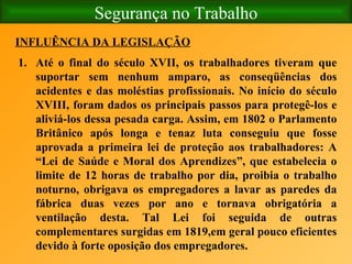 Segurança no Trabalho INFLUÊNCIA DA LEGISLAÇÃO   Até o final do século XVII, os trabalhadores tiveram que suportar sem nenhum amparo, as conseqüências dos acidentes e das moléstias profissionais. No início do século XVIII, foram dados os principais passos para protegê-los e aliviá-los dessa pesada carga. Assim, em 1802 o Parlamento Britânico após longa e tenaz luta conseguiu que fosse aprovada a primeira lei de proteção aos trabalhadores: A “Lei de Saúde e Moral dos Aprendizes”, que estabelecia o limite de 12 horas de trabalho por dia, proibia o trabalho noturno, obrigava os empregadores a lavar as paredes da fábrica duas vezes por ano e tornava obrigatória a ventilação desta. Tal Lei foi seguida de outras complementares surgidas em 1819,em geral pouco eficientes devido à forte oposição dos empregadores. 