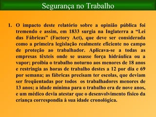 Segurança no Trabalho O impacto deste relatório sobre a opinião pública foi tremendo e assim, em 1833 surgia na Inglaterra a “Lei das Fábricas” (Factory Act), que deve ser considerada como a primeira legislação realmente eficiente no campo de proteção ao trabalhador. Aplicava-se a todas as empresas têxteis onde se usasse força hidráulica ou a vapor; proibia o trabalho noturno aos menores de 18 anos e restringia as horas de trabalho destes a 12 por dia e 69 por semana; as fábricas precisam ter escolas, que deviam ser freqüentadas por todos  os trabalhadores menores de 13 anos; a idade mínima para o trabalho era de nove anos, e um médico devia atestar que o desenvolvimento físico da criança correspondia à sua idade cronológica. 