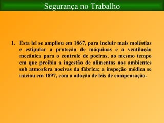 Segurança no Trabalho Esta lei se ampliou em 1867, para incluir mais moléstias e estipular a proteção de máquinas e a ventilação mecânica para o controle de poeiras, ao mesmo tempo em que proibia a ingestão de alimentos nos ambientes sob atmosfera nocivas da fábrica; a inspeção médica se iniciou em 1897, com a adoção de leis de compensação.  