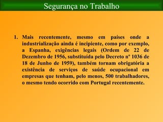 Segurança no Trabalho Mais recentemente, mesmo em países onde a industrialização ainda é incipiente, como por exemplo, a Espanha, exigências legais (Ordem de 22 de Dezembro de 1956, substituída pelo Decreto nº 1036 de 18 de Junho de 1959), também tornam obrigatória a existência de serviços de saúde ocupacional em empresas que tenham, pelo menos, 500 trabalhadores, o mesmo tendo ocorrido com Portugal recentemente. 