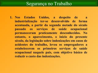 Segurança no Trabalho Nos Estados Unidos, a despeito de  a industrialização ter-se desenvolvido de forma acentuada, a partir da segunda metade do século passado os serviços de saúde ocupacional permaneceram praticamente desconhecidos. No entanto, o aparecimento, o início do presente século, da legislação sobre indenizações em casos de acidentes do trabalho, levou os empregadores a estabelecerem os primeiros serviços de saúde ocupacional naquele país, com objetivo básico de reduzir o custo das indenizações. 