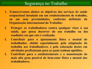 Segurança no Trabalho Transcrevemos abaixo os objetivos dos serviços de saúde ocupacional instalado em um estabelecimento de trabalho, ou em suas proximidades, conforme definição da Organização Internacional do Trabalho:  Proteger os trabalhadores contra qualquer risco à sua saúde, que possa decorrer do seu trabalho ou das condições em que este é realizado. Contribuir para o ajustamento físico e mental do trabalhador, obtido especialmente pela adaptação do trabalho aos trabalhadores, e pela colocação destes em atividades profissionais para as quais tenham aptidões. Contribuir para o estabelecimento e a manutenção do mais alto grau possível de bem-estar físico e mental dos trabalhadores. 