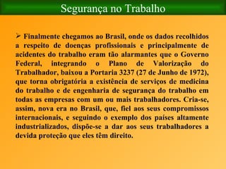 Segurança no Trabalho Finalmente chegamos ao Brasil, onde os dados recolhidos a respeito de doenças profissionais e principalmente de acidentes do trabalho eram tão alarmantes que o Governo Federal, integrando o Plano de Valorização do Trabalhador, baixou a Portaria 3237 (27 de Junho de 1972), que torna obrigatória a existência de serviços de medicina do trabalho e de engenharia de segurança do trabalho em todas as empresas com um ou mais trabalhadores. Cria-se, assim, nova era no Brasil, que, fiel aos seus compromissos internacionais, e seguindo o exemplo dos países altamente industrializados, dispõe-se a dar aos seus trabalhadores a devida proteção que eles têm direito. 