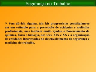 Segurança no Trabalho Sem dúvida alguma, tais leis progressistas constituíam-se em um estímulo para a prevenção de acidentes e moléstias profissionais, mas também muito ajudou o florescimento da química, física e biologia, nos sécs. XIX e XX e a organização de entidades interessadas no desenvolvimento da segurança e medicina do trabalho.   