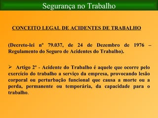 Segurança no Trabalho CONCEITO LEGAL DE ACIDENTES DE TRABALHO (Decreto-lei nº 79.037, de 24 de Dezembro de 1976 – Regulamento do Seguro de Acidentes do Trabalho). Artigo 2º  -  Acidente do Trabalho é aquele que ocorre pelo exercício do trabalho a serviço da empresa, provocando lesão corporal ou perturbação funcional que causa a morte ou a perda, permanente ou temporária, da capacidade para o trabalho . 