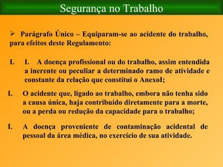 Segurança no Trabalho Parágrafo Único – Equiparam-se ao acidente do trabalho, para efeitos deste Regulamento: I.    A doença profissional ou do trabalho, assim entendida a inerente ou peculiar a determinado ramo de atividade e constante da relação que constitui o AnexoI; O acidente que, ligado ao trabalho, embora não tenha sido a causa única, haja contribuído diretamente para a morte, ou a perda ou redução da capacidade para o trabalho; A doença proveniente de contaminação acidental de pessoal da área médica, no exercício de sua atividade.   