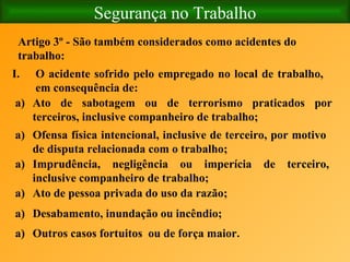 Segurança no Trabalho Artigo 3º - São também considerados como acidentes do trabalho:   O acidente sofrido pelo empregado no local de trabalho, em consequência de: Ato de sabotagem ou de terrorismo praticados por terceiros, inclusive companheiro de trabalho; Ofensa física intencional, inclusive de terceiro, por motivo de disputa relacionada com o trabalho; Imprudência, negligência ou imperícia de terceiro, inclusive companheiro de trabalho; Ato de pessoa privada do uso da razão; Desabamento, inundação ou incêndio; Outros casos fortuitos  ou de força maior. 