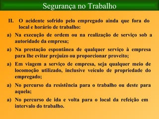 Segurança no Trabalho   O acidente sofrido pelo empregado ainda que fora do local e horário de trabalho: Na execução de ordem ou na realização de serviço sob a autoridade da empresa; Na prestação espontânea de qualquer serviço à empresa para lhe evitar prejuízo ou proporcionar proveito; Em viagem a serviço de empresa, seja qualquer meio de locomoção utilizado, inclusive veículo de propriedade do empregado; No percurso da resistência para o trabalho ou deste para aquela; No percurso de ida e volta para o local da refeição em intervalo do trabalho. 