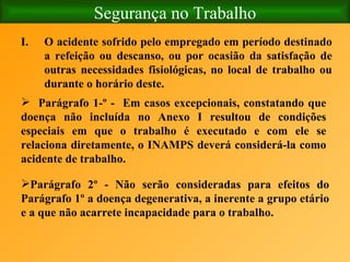 Segurança no Trabalho O acidente sofrido pelo empregado em período destinado a refeição ou descanso, ou por ocasião da satisfação de outras necessidades fisiológicas, no local de trabalho ou durante o horário deste. Parágrafo 1­º -  Em casos excepcionais, constatando que doença não incluída no Anexo I resultou de condições especiais em que o trabalho é executado e com ele se relaciona diretamente, o INAMPS deverá considerá-la como acidente de trabalho. Parágrafo 2º - Não serão consideradas para efeitos do Parágrafo 1º a doença degenerativa, a inerente a grupo etário e a que não acarrete incapacidade para o trabalho.   