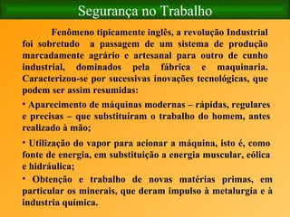 Segurança no Trabalho Fenômeno tipicamente inglês, a revolução Industrial foi sobretudo  a passagem de um sistema de produção marcadamente agrário e artesanal para outro de cunho industrial, dominados pela fábrica e maquinaria. Caracterizou-se por sucessivas inovações tecnológicas, que podem ser assim resumidas: Aparecimento de máquinas modernas – rápidas, regulares e precisas – que substituíram o trabalho do homem, antes realizado à mão; Utilização do vapor para acionar a máquina, isto é, como fonte de energia, em substituição a energia muscular, eólica e hidráulica; Obtenção e trabalho de novas matérias primas, em particular os minerais, que deram impulso à metalurgia e à industria química.   