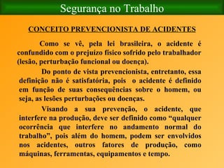 Segurança no Trabalho CONCEITO PREVENCIONISTA DE ACIDENTES Como se vê, pela lei brasileira, o acidente é confundido com o prejuízo físico sofrido pelo trabalhador (lesão, perturbação funcional ou doença). Do ponto de vista prevencionista, entretanto, essa definição não é satisfatória, pois  o acidente é definido em função de suas consequências sobre o homem, ou seja, as lesões perturbações ou doenças. Visando a sua prevenção, o acidente, que interfere na produção, deve ser definido como “qualquer ocorrência que interfere no andamento normal do trabalho”, pois além do homem, podem ser envolvidos nos acidentes, outros fatores de produção, como máquinas, ferramentas, equipamentos e tempo. 