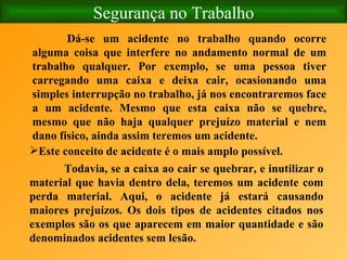 Segurança no Trabalho Dá-se um acidente no trabalho quando ocorre alguma coisa que interfere no andamento normal de um trabalho qualquer. Por exemplo, se uma pessoa tiver carregando uma caixa e deixa cair, ocasionando uma simples interrupção no trabalho, já nos encontraremos face a um acidente. Mesmo que esta caixa não se quebre, mesmo que não haja qualquer prejuízo material e nem dano físico, ainda assim teremos um acidente. Este conceito de acidente é o mais amplo possível.   Todavia, se a caixa ao cair se quebrar, e inutilizar o material que havia dentro dela, teremos um acidente com perda material. Aqui, o acidente já estará causando maiores prejuízos. Os dois tipos de acidentes citados nos exemplos são os que aparecem em maior quantidade e são denominados acidentes sem lesão. 