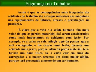Segurança no Trabalho Assim é que as consequências mais frequentes dos acidentes do trabalho são estragos materiais nas máquinas, nos equipamentos de fábrica, atrasos e pertubações na produção.  É claro que a vida e a saúde humana têm mais valor do que as perdas materiais; daí serem considerados como mais importantes os acidentes com lesão. Por exemplo, se a caixa ao cair, atingir o pé da pessoa  que a está carregando, e lhe causar uma lesão, teremos um acidente mais grave, porque, além da perda material, terá havido um dano físico. Se a caixa cair em cima do carregador e o matar, teremos um dano maior ainda, porque terá provocado a morte de um ser humano.   