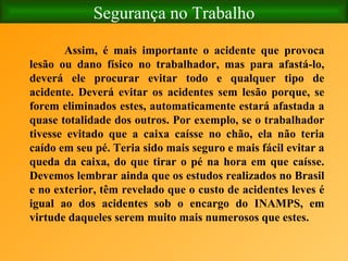 Segurança no Trabalho Assim, é mais importante o acidente que provoca lesão ou dano físico no trabalhador, mas para afastá-lo, deverá ele procurar evitar todo e qualquer tipo de acidente. Deverá evitar os acidentes sem lesão porque, se forem eliminados estes, automaticamente estará afastada a quase totalidade dos outros. Por exemplo, se o trabalhador tivesse evitado que a caixa caísse no chão, ela não teria caído em seu pé. Teria sido mais seguro e mais fácil evitar a queda da caixa, do que tirar o pé na hora em que caísse. Devemos lembrar ainda que os estudos realizados no Brasil e no exterior, têm revelado que o custo de acidentes leves é igual ao dos acidentes sob o encargo do INAMPS, em virtude daqueles serem muito mais numerosos que estes. 