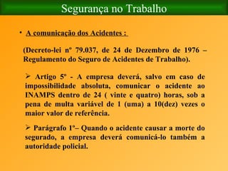 Segurança no Trabalho A comunicação dos Acidentes :  (Decreto-lei nº 79.037, de 24 de Dezembro de 1976 – Regulamento do Seguro de Acidentes de Trabalho). Artigo 5º - A empresa deverá, salvo em caso de impossibilidade absoluta, comunicar o acidente ao INAMPS dentro de 24 ( vinte e quatro) horas, sob a pena de multa variável de 1 (uma) a 10(dez) vezes o maior valor de referência.   Parágrafo 1º– Quando o acidente causar a morte do segurado, a empresa deverá comunicá-lo também a autoridade policial. 