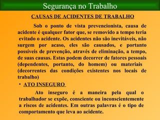 Segurança no Trabalho CAUSAS DE ACIDENTES DE TRABALHO     Sob o ponto de vista prevencionista, causa de acidente é qualquer fator que, se removido a tempo teria  evitado o acidente. Os acidentes não são inevitáveis, não surgem por acaso, eles são causados, e portanto possíveis de prevenção, através de eliminação, a tempo, de suas causas. Estas podem decorrer de fatores pessoais (dependentes, portanto, do homem) ou materiais  (decorrentes das condições existentes nos locais de trabalho)   ATO INSEGURO   Ato inseguro é a maneira pela qual o trabalhador se expõe, consciente ou inconscientemente a riscos de acidentes. Em outras palavras é o tipo de comportamento que leva ao acidente. 