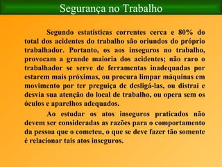 Segurança no Trabalho Segundo estatísticas correntes cerca e 80% do total dos acidentes do trabalho são oriundos do próprio trabalhador. Portanto, os aos inseguros no trabalho, provocam a grande maioria dos acidentes; não raro o trabalhador se serve de ferramentas inadequadas por estarem mais próximas, ou procura limpar máquinas em movimento por ter preguiça de desligá-las, ou distrai e desvia sua atenção do local de trabalho, ou opera sem os óculos e aparelhos adequados. Ao estudar os atos inseguros praticados não devem ser consideradas as razões para o comportamento da pessoa que o cometeu, o que se deve fazer tão somente é relacionar tais atos inseguros . 
