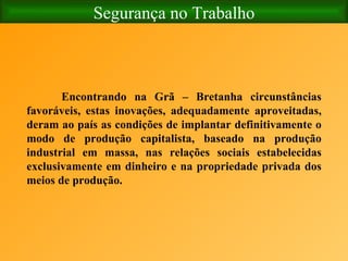 Segurança no Trabalho Encontrando na Grã – Bretanha circunstâncias favoráveis, estas inovações, adequadamente aproveitadas, deram ao país as condições de implantar definitivamente o modo de produção capitalista, baseado na produção industrial em massa, nas relações sociais estabelecidas exclusivamente em dinheiro e na propriedade privada dos meios de produção. 