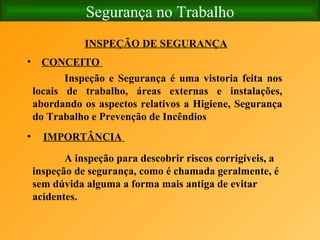 Segurança no Trabalho CONCEITO  INSPEÇÃO DE SEGURANÇA   IMPORTÂNCIA   Inspeção e Segurança é uma vistoria feita nos locais de trabalho, áreas externas e instalações, abordando os aspectos relativos a Higiene, Segurança do Trabalho e Prevenção de Incêndios   A inspeção para descobrir riscos corrigíveis, a inspeção de segurança, como é chamada geralmente, é sem dúvida alguma a forma mais antiga de evitar acidentes. 