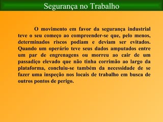 Segurança no Trabalho O movimento em favor da segurança industrial teve o seu começo ao compreender-se que, pelo menos, determinados riscos podiam e deviam ser evitados. Quando um operário teve seus dados amputados entre um par de engrenagens ou morreu ao cair de um passadiço elevado que não tinha corrimão ao largo da plataforma, concluiu-se também da necessidade de se fazer uma inspeção nos locais de trabalho em busca de outros pontos de perigo.  