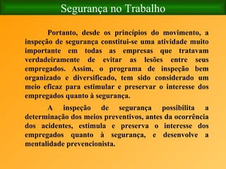 Segurança no Trabalho Portanto, desde os princípios do movimento, a inspeção de segurança constitui-se uma atividade muito importante em todas as empresas que tratavam verdadeiramente de evitar as lesões entre seus empregados. Assim, o programa de inspeção bem organizado e diversificado, tem sido considerado um meio eficaz para estimular e preservar o interesse dos empregados quanto à segurança. A inspeção de segurança possibilita a determinação dos meios preventivos, antes da ocorrência dos acidentes, estimula e preserva o interesse dos empregados quanto à segurança, e desenvolve a mentalidade prevencionista. 